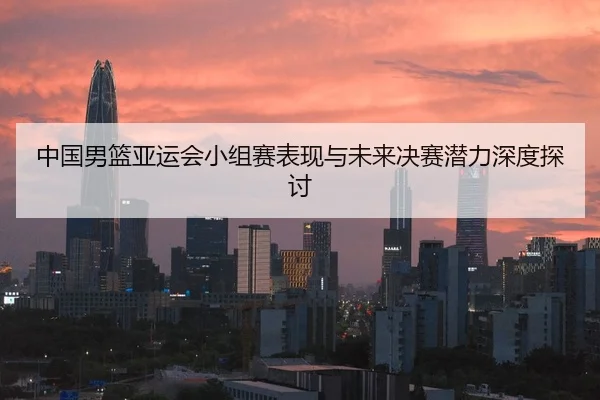 中国男篮亚运会小组赛表现与未来决赛潜力深度探讨